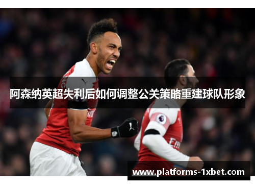 阿森纳英超失利后如何调整公关策略重建球队形象