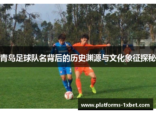青岛足球队名背后的历史渊源与文化象征探秘 青岛足球队名背后的历史渊源与文化象征探秘