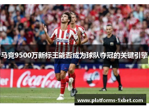 马竞9500万新标王能否成为球队夺冠的关键引擎 马竞9500万新标王能否成为球队夺冠的关键引擎