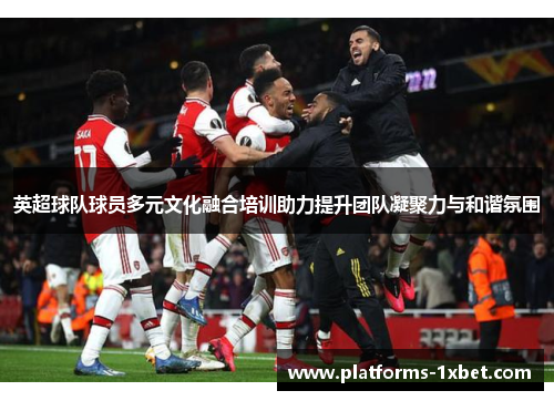 英超球队球员多元文化融合培训助力提升团队凝聚力与和谐氛围