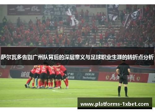 萨尔瓦多告别广州队背后的深层意义与足球职业生涯的转折点分析