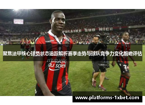聚焦法甲核心球员状态追踪解析赛季走势与球队竞争力变化前瞻评估