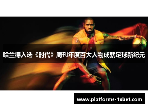 哈兰德入选《时代》周刊年度百大人物成就足球新纪元 哈兰德入选《时代》周刊年度百大人物成就足球新纪元