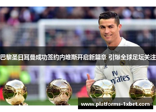 巴黎圣日耳曼成功签约内维斯开启新篇章 引爆全球足坛关注