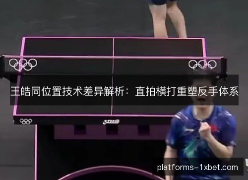 王皓同位置技术差异解析：直拍横打重塑反手体系